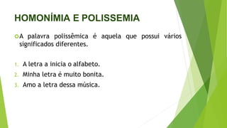 HOMONÍMIA E POLISSEMIA
A palavra polissêmica é aquela que possui vários
significados diferentes.
1. A letra a inicia o alfabeto.
2. Minha letra é muito bonita.
3. Amo a letra dessa música.
 