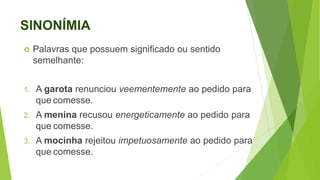 SINONÍMIA
 Palavras que possuem significado ou sentido
semelhante:
1. A garota renunciou veementemente ao pedido para
que comesse.
2. A menina recusou energeticamente ao pedido para
que comesse.
3. A mocinha rejeitou impetuosamente ao pedido para
que comesse.
 