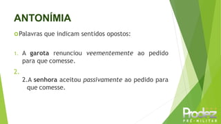 ANTONÍMIA
Palavras que indicam sentidos opostos:
1. A garota renunciou veementemente ao pedido
para que comesse.
2.
2.A senhora aceitou passivamente ao pedido para
que comesse.
 