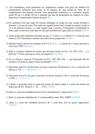 21. Um matemático (com pretensões de carpinteiro) compra uma peça de madeira de
   comprimento suficiente para cortar os 20 degraus de uma escada de obra. Se os
   comprimentos dos degraus formam uma progressão aritmética, se o primeiro degrau
   mede 50 cm e o último 30 cm e supondo que não há desperdício de madeira no corte,
   determine o comprimento mínimo da peça. 8m

22.Um jardineiro tem que regar 60 roseiras plantadas ao longo de uma vereda retilínea e
   distando 1 m uma da outra. Ele enche seu regador numa fonte situada na mesma vereda, a
   15 m da primeira roseira, e a cada viagem rega 3 roseiras. Começando e terminando na
   fonte, qual é o percurso total que ele terá que caminhar até regar todas as roseiras? 910 m

23. Numa progressão aritmética limitada em que o 1º termo é 3 e o último 31, a soma de seus
   termos é 136. Determine o número de termos dessa progressão. 8 termos

24. Quantos termos devem ser somados na P.A. (-5, -1, 3, …), a partir do 1º termo, para que a
   soma seja 1590? 30 termos

25. Qual é o número mínimo de termos que devemos somar na P.A. (13, 45/4, 19/2, …), a
   partir do 1º termo, para que a soma seja negativa? 16 termos

26. Ao se efetuar a soma de 50 parcelas em P.A., 202, 206, 210, …, por distração não foi
   somada a 35ª parcela. Qual a soma encontrada? 14662

27. Determine uma P.A. de 60 termos em que a soma dos 59 primeiros é 12 e a soma dos 59
   últimos é 130. a1 = -3410/59 e r = 2

28. Determine uma P.A. em que a soma dos 10 termos iniciais é 130 e a soma dos 50 iniciais
   é 3650. a1 = -1/2 e r = 3

29. Calcule o quociente entre a soma dos termos de índice ímpar e a soma dos termos de
   índice par da P.A. finita (4, 7, 10, …, 517). 259/262

30. Qual é a soma dos múltiplos positivos de 5 formados por 3 algarismos? 98550

31. Qual é a soma dos múltiplos de 11 compreendidos entre 100 e 10000? 4549050

32. Qual é a soma dos múltiplos positivos de 7, com dois, três ou quatro algarismos?
   7142135
 