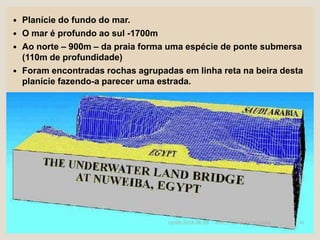  Planície do fundo do mar.
 O mar é profundo ao sul -1700m
 Ao norte – 900m – da praia forma uma espécie de ponte submersa
(110m de profundidade)
 Foram encontradas rochas agrupadas em linha reta na beira desta
planície fazendo-a parecer uma estrada.
16/09/2018 06:26 Prof. Pr. Weverton Costa 41
 