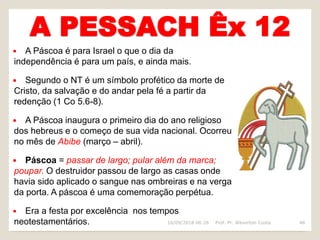A PESSACH Êx 12
 A Páscoa é para Israel o que o dia da
independência é para um país, e ainda mais.
 Segundo o NT é um símbolo profético da morte de
Cristo, da salvação e do andar pela fé a partir da
redenção (1 Co 5.6-8).
 A Páscoa inaugura o primeiro dia do ano religioso
dos hebreus e o começo de sua vida nacional. Ocorreu
no mês de Abibe (março – abril).
 Páscoa = passar de largo; pular além da marca;
poupar. O destruidor passou de largo as casas onde
havia sido aplicado o sangue nas ombreiras e na verga
da porta. A páscoa é uma comemoração perpétua.
 Era a festa por excelência nos tempos
neotestamentários. 16/09/2018 06:26 Prof. Pr. Weverton Costa 48
 