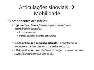 Articulações sinoviais 
Mobilidade
• Componentes acessórios:
• Ligamentos: feixes fibrosos que aumentam a
estabilidade articular.
• Extracapsulares;
• Intracapsulares ou intra-articulares
• Disco articular e menisco articular: amortecem o
impacto e melhoram encaixe entre os ossos.
• Lábio articular: anel de fibrocartilagem que aumenta a
superfície de contato dos ossos
 
