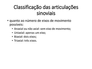 Classificação das articulações
sinoviais
• quanto ao número de eixos de movimento
possíveis:
• Anaxial ou não axial: sem eixo de movimento;
• Uniaxial: apenas um eixo;
• Biaxial: dois eixos;
• Triaxial: três eixos.
 