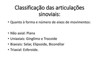 Classificação das articulações
sinoviais:
• Quanto à forma e número de eixos de movimentos:
• Não axial: Plana
• Uniaxiais: Gínglimo e Trocoide
• Biaxiais: Selar, Elipsoide, Bicondilar
• Triaxial: Esferoide.
 