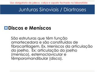 Junturas Sinoviais / Diartroses
Discos e Meníscos
São estruturas que têm função
amortecedora e são constituídos de
fibrocartilagem. Ex. Meniscos da articulação
do joelho. Ex: articulação do joelho
(menisco), esternoclavicular e
têmporomandibular (disco).
Uso obrigatorio de jaleco, calça e sapato fechado no laboratório
 