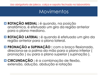 Movimentos
 ROTAÇÃO MEDIAL : é quando, na posição
anatômica, é efetuado um giro da região anterior
para o plano mediano.
 ROTAÇÃO LATERAL : é quando é efetuado um giro da
região anterior para o plano lateral.
 PRONAÇÃO e SUPINAÇÃO : com o braço flexionado,
direciona-se a palma da mão para o plano inferior (
pronação ) ou para o plano superior ( supinação ).
 CIRCUNDAÇÃO : é a combinação de flexão,
extensão, adução, abdução e rotação
Uso obrigatorio de jaleco, calça e sapato fechado no laboratório
 