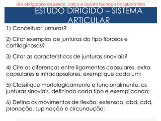 ESTUDO DIRIGIDO – SISTEMA
ARTICULAR
1) Conceituar junturas?
2) Citar exemplos de junturas do tipo fibrosas e
cartilaginosas?
3) Citar as características de junturas sinoviais?
4) Cite as diferenças entre ligamentos capsulares, extra
capsulares e intracapsulares, exemplique cada um;
5) Classifique morfologicamente e funcionalmente, as
junturas sinoviais, definindo cada tipo e exemplicando;
6) Defina os movimentos de flexão, extensao, abd, add,
pronação, supinação e circundução;
Uso obrigatorio de jaleco, calça e sapato fechado no laboratório
 
