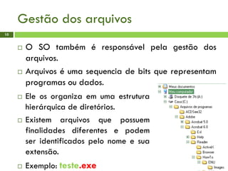 Gestão dos arquivos
10
 O SO também é responsável pela gestão dos
arquivos.
 Arquivos é uma sequencia de bits que representam
programas ou dados.
 Ele os organiza em uma estrutura
hierárquica de diretórios.
 Existem arquivos que possuem
finalidades diferentes e podem
ser identificados pelo nome e sua
extensão.
 Exemplo: teste.exe
 