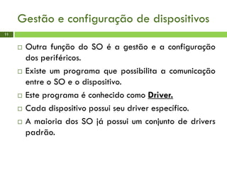 Gestão e configuração de dispositivos
11
 Outra função do SO é a gestão e a configuração
dos periféricos.
 Existe um programa que possibilita a comunicação
entre o SO e o dispositivo.
 Este programa é conhecido como Driver.
 Cada dispositivo possui seu driver específico.
 A maioria dos SO já possui um conjunto de drivers
padrão.
 