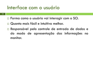 Interface com o usuário
13
 Forma como o usuário vai interagir com o SO.
 Quanto mais fácil e intuitiva melhor.
 Responsável pelo controle de entrada de dados e
do modo de apresentação das informações no
monitor.
 