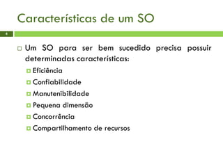 Características de um SO
4
 Um SO para ser bem sucedido precisa possuir
determinadas características:
 Eficiência
 Confiabilidade
 Manutenibilidade
 Pequena dimensão
 Concorrência
 Compartilhamento de recursos
 