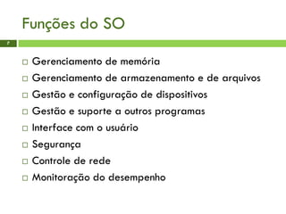 Funções do SO
7
 Gerenciamento de memória
 Gerenciamento de armazenamento e de arquivos
 Gestão e configuração de dispositivos
 Gestão e suporte a outros programas
 Interface com o usuário
 Segurança
 Controle de rede
 Monitoração do desempenho
 