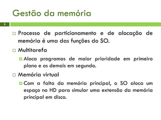 Gestão da memória
8
 Processo de particionamento e de alocação de
memória é uma das funções do SO.
 Multitarefa
 Aloca programas de maior prioridade em primeiro
plano e os demais em segundo.
 Memória virtual
 Com a falta da memória principal, o SO aloca um
espaço no HD para simular uma extensão da memória
principal em disco.
 