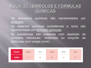 • Os elementos químicos são representados por
símbolos;
• As espécies químicas (substâncias e íons) são
representadas por fórmulas químicas;
• As substâncias são materiais com repetição de
unidades estruturais: moléculas ou conjunto de
partículas com cargas (íons).
 