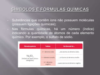 • Substâncias que contêm íons não possuem moléculas
(possuem ligações químicas);
• Nas fórmulas químicas, há um número (índice)
indicando a quantidade de átomos de cada elemento
químico. Por exemplo, o sulfato de sódio.
 