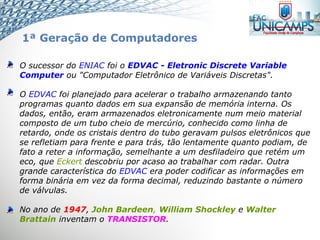 O sucessor do ENIAC foi o EDVAC - Eletronic Discrete Variable
Computer ou "Computador Eletrônico de Variáveis Discretas".
O EDVAC foi planejado para acelerar o trabalho armazenando tanto
programas quanto dados em sua expansão de memória interna. Os
dados, então, eram armazenados eletronicamente num meio material
composto de um tubo cheio de mercúrio, conhecido como linha de
retardo, onde os cristais dentro do tubo geravam pulsos eletrônicos que
se refletiam para frente e para trás, tão lentamente quanto podiam, de
fato a reter a informação, semelhante a um desfiladeiro que retém um
eco, que Eckert descobriu por acaso ao trabalhar com radar. Outra
grande característica do EDVAC era poder codificar as informações em
forma binária em vez da forma decimal, reduzindo bastante o número
de válvulas.
No ano de 1947, John Bardeen, William Shockley e Walter
Brattain inventam o TRANSISTOR.
1ª Geração de Computadores
 