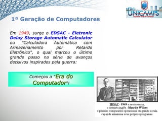 Em 1949, surge o EDSAC - Eletronic
Delay Storage Automatic Calculator
ou "Calculadora Automática com
Armazenamento por Retardo
Eletrônico", o qual marcou o último
grande passo na série de avanços
decisivos inspirados pela guerra:
Começou a "Era do
Computador"!
1ª Geração de Computadores
 