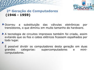 Ocorreu a substituição das válvulas eletrônicas por
transístores, o que diminiu em muito tamanho do hardware.
A tecnologia de circuitos impressos também foi criada, assim
evitando que os fios e cabos elétricos ficassem espalhados por
todo lugar.
É possível dividir os computadores desta geração em duas
grandes categorias: supercomputadores e mini-
computadores.
(1946 - 1959)
2ª Geração de Computadores
 