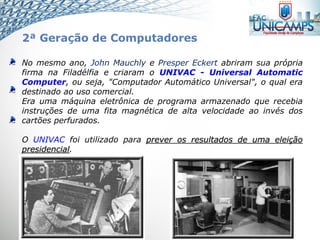 No mesmo ano, John Mauchly e Presper Eckert abriram sua própria
firma na Filadélfia e criaram o UNIVAC - Universal Automatic
Computer, ou seja, "Computador Automático Universal", o qual era
destinado ao uso comercial.
Era uma máquina eletrônica de programa armazenado que recebia
instruções de uma fita magnética de alta velocidade ao invés dos
cartões perfurados.
O UNIVAC foi utilizado para prever os resultados de uma eleição
presidencial.
2ª Geração de Computadores
 