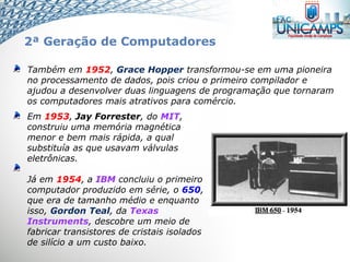 Também em 1952, Grace Hopper transformou-se em uma pioneira
no processamento de dados, pois criou o primeiro compilador e
ajudou a desenvolver duas linguagens de programação que tornaram
os computadores mais atrativos para comércio.
Em 1953, Jay Forrester, do MIT,
construiu uma memória magnética
menor e bem mais rápida, a qual
substituía as que usavam válvulas
eletrônicas.
Já em 1954, a IBM concluiu o primeiro
computador produzido em série, o 650,
que era de tamanho médio e enquanto
isso, Gordon Teal, da Texas
Instruments, descobre um meio de
fabricar transistores de cristais isolados
de silício a um custo baixo.
2ª Geração de Computadores
 