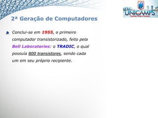 Conclui-se em 1955, o primeiro
computador transistorizado, feito pela
Bell Laboratories: o TRADIC, o qual
possuía 800 transistores, sendo cada
um em seu próprio recipiente.
2ª Geração de Computadores
 