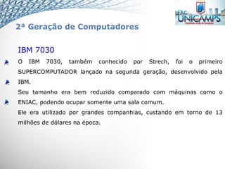 IBM 7030
O IBM 7030, também conhecido por Strech, foi o primeiro
SUPERCOMPUTADOR lançado na segunda geração, desenvolvido pela
IBM.
Seu tamanho era bem reduzido comparado com máquinas como o
ENIAC, podendo ocupar somente uma sala comum.
Ele era utilizado por grandes companhias, custando em torno de 13
milhões de dólares na época.
2ª Geração de Computadores
 