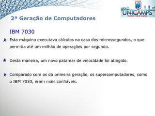 IBM 7030
Esta máquina executava cálculos na casa dos microssegundos, o que
permitia até um milhão de operações por segundo.
Desta maneira, um novo patamar de velocidade foi atingido.
Comparado com os da primeira geração, os supercomputadores, como
o IBM 7030, eram mais confiáveis.
2ª Geração de Computadores
 