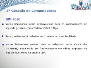 IBM 7030
Várias linguagens foram desenvolvidas para os computadores de
segunda geração, como Fortran, Cobol e Algol.
Assim, softwares já poderiam ser criados com mais facilidade
Muitos Mainframes (modo como as máquinas dessa época são
chamadas) ainda estão em funcionamento em várias empresas no
dias de hoje, como na própria IBM.
2ª Geração de Computadores
 