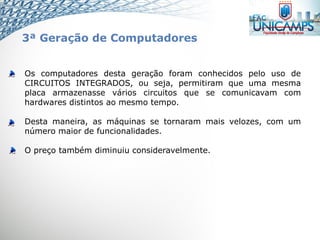 Os computadores desta geração foram conhecidos pelo uso de
CIRCUITOS INTEGRADOS, ou seja, permitiram que uma mesma
placa armazenasse vários circuitos que se comunicavam com
hardwares distintos ao mesmo tempo.
Desta maneira, as máquinas se tornaram mais velozes, com um
número maior de funcionalidades.
O preço também diminuiu consideravelmente.
3ª Geração de Computadores
 