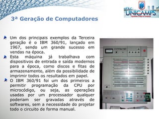 Um dos principais exemplos da Terceira
geração é o IBM 360/91, lançado em
1967, sendo um grande sucesso em
vendas na época.
Esta máquina já trabalhava com
dispositivos de entrada e saída modernos
para a época, como discos e fitas de
armazenamento, além da possibilidade de
imprimir todos os resultados em papel.
O IBM 360/91 foi um dos primeiros a
permitir programação da CPU por
microcódigo, ou seja, as operações
usadas por um processador qualquer
poderiam ser gravadas através de
softwares, sem a necessidade do projetar
todo o circuito de forma manual.
3ª Geração de Computadores
 