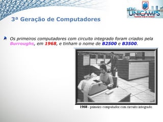 Os primeiros computadores com circuito integrado foram criados pela
Burroughs, em 1968, e tinham o nome de B2500 e B3500.
3ª Geração de Computadores
 
