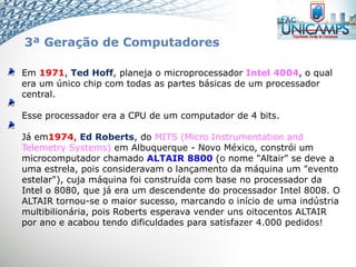 Em 1971, Ted Hoff, planeja o microprocessador Intel 4004, o qual
era um único chip com todas as partes básicas de um processador
central.
Esse processador era a CPU de um computador de 4 bits.
Já em1974, Ed Roberts, do MITS (Micro Instrumentation and
Telemetry Systems) em Albuquerque - Novo México, constrói um
microcomputador chamado ALTAIR 8800 (o nome "Altair" se deve a
uma estrela, pois consideravam o lançamento da máquina um "evento
estelar"), cuja máquina foi construída com base no processador da
Intel o 8080, que já era um descendente do processador Intel 8008. O
ALTAIR tornou-se o maior sucesso, marcando o início de uma indústria
multibilionária, pois Roberts esperava vender uns oitocentos ALTAIR
por ano e acabou tendo dificuldades para satisfazer 4.000 pedidos!
3ª Geração de Computadores
 