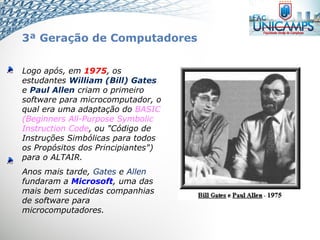 Logo após, em 1975, os
estudantes William (Bill) Gates
e Paul Allen criam o primeiro
software para microcomputador, o
qual era uma adaptação do BASIC
(Beginners All-Purpose Symbolic
Instruction Code, ou "Código de
Instruções Simbólicas para todos
os Propósitos dos Principiantes")
para o ALTAIR.
Anos mais tarde, Gates e Allen
fundaram a Microsoft, uma das
mais bem sucedidas companhias
de software para
microcomputadores.
3ª Geração de Computadores
 