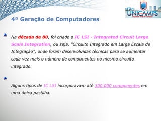 Na década de 80, foi criado o IC LSI - Integrated Circuit Large
Scale Integration, ou seja, "Circuito Integrado em Larga Escala de
Integração", onde foram desenvolvidas técnicas para se aumentar
cada vez mais o número de componentes no mesmo circuito
integrado.
Alguns tipos de IC LSI incorporavam até 300.000 componentes em
uma única pastilha.
4ª Geração de Computadores
 