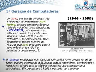 Em 1943, um projeto britânico, sob
a liderança do matemático Alan
Turing, colocou em operação uma
série de máquinas mais ambiciosas,
o COLOSSUS, pois ao invés de
relés eletromecânicos, cada nova
máquina usava 2.000 válvulas
eletrônicas (por coincidência, mais
ou menos o mesmo número de
válvulas que Zuze propusera para a
nova máquina que não lhe
permitiram desenvolver...).
O Colossus trabalhava com símbolos perfurados numa argola de fita de
papel, que era inserida na máquina de leitura fotoelétrica, comparando a
mensagem cifrada com os códigos conhecidos até encontrar uma
coincidência. Ele processava 25.000 caracteres por segundo.
(1946 - 1959)
1ª Geração de Computadores
 