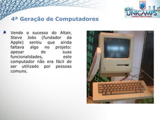 Vendo o sucesso do Altair,
Steve Jobs (fundador da
Apple) sentiu que ainda
faltava algo no projeto:
apesar de suas
funcionalidades, este
computador não era fácil de
ser utilizado por pessoas
comuns.
4ª Geração de Computadores
 