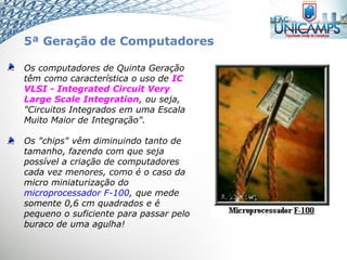 Os computadores de Quinta Geração
têm como característica o uso de IC
VLSI - Integrated Circuit Very
Large Scale Integration, ou seja,
"Circuitos Integrados em uma Escala
Muito Maior de Integração".
Os "chips" vêm diminuindo tanto de
tamanho, fazendo com que seja
possível a criação de computadores
cada vez menores, como é o caso da
micro miniaturização do
microprocessador F-100, que mede
somente 0,6 cm quadrados e é
pequeno o suficiente para passar pelo
buraco de uma agulha!
5ª Geração de Computadores
 