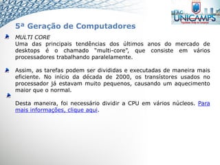 MULTI CORE
Uma das principais tendências dos últimos anos do mercado de
desktops é o chamado “multi-core”, que consiste em vários
processadores trabalhando paralelamente.
Assim, as tarefas podem ser divididas e executadas de maneira mais
eficiente. No início da década de 2000, os transístores usados no
processador já estavam muito pequenos, causando um aquecimento
maior que o normal.
Desta maneira, foi necessário dividir a CPU em vários núcleos. Para
mais informações, clique aqui.
5ª Geração de Computadores
 