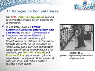 Em 1945, John von Neumann delineia
os elementos críticos de um sistema de
computador.
Já em 1946, surgiu o ENIAC -
Eletronic Numerical Interpreter and
Calculator, ou seja, "Computador e
Integrador Numérico Eletrônico",
projetado para fins militares, pelo
Departamento de Material de Guerra do
Exército dos EUA, na Universidade de
Pensilvânia. Era o primeiro computador
digital eletrônico de grande escala e foi
projetado por John W. Mauchly e J.
Presper Eckert (que era um gênio em
engenharia, pois quando tinha apenas 8
anos construiu um rádio a cristal e
colocou-o num lápis).
1ª Geração de Computadores
 