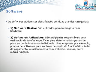 Software
• Os softwares podem ser classificados em duas grandes categorias:
– 1) Software Básico: São utilizados para interagir o com
hardware.
– 2) Softwares Aplicativos: São programas responsáveis pela
realização de tarefas específicas para determinados grupos de
pessoas ou de interesses individuais. Uma empresa, por exemplo,
precisa de softwares para controle de ponto de funcionários, folha
de pagamento, relacionamento com o cliente, vendas, entre
outras funções.
 