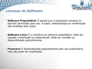 Licenças de Software
• Software Proprietário: É aquele que é necessário comprar ou
solicitar permissão para uso. A cópia, redistribuição ou modificação
são proibidas pelo autor.
• Software Livre: É o contrário do software proprietário. Pode ser
copiado, modificado ou redistribuído. Pode ser vendido ou
disponibilizado gratuitamente.
• Freeware: É disponibilizado gratuitamente pelo seu proprietário,
mas não pode ser modificado.
 