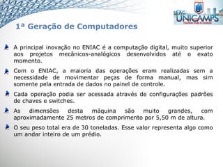 A principal inovação no ENIAC é a computação digital, muito superior
aos projetos mecânicos-analógicos desenvolvidos até o exato
momento.
Com o ENIAC, a maioria das operações eram realizadas sem a
necessidade de movimentar peças de forma manual, mas sim
somente pela entrada de dados no painel de controle.
Cada operação podia ser acessada através de configurações padrões
de chaves e switches.
As dimensões desta máquina são muito grandes, com
aproximadamente 25 metros de comprimento por 5,50 m de altura.
O seu peso total era de 30 toneladas. Esse valor representa algo como
um andar inteiro de um prédio.
1ª Geração de Computadores
 