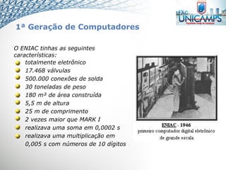 O ENIAC tinhas as seguintes
características:
totalmente eletrônico
17.468 válvulas
500.000 conexões de solda
30 toneladas de peso
180 m² de área construída
5,5 m de altura
25 m de comprimento
2 vezes maior que MARK I
realizava uma soma em 0,0002 s
realizava uma multiplicação em
0,005 s com números de 10 dígitos
1ª Geração de Computadores
 