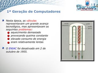 Nesta época, as válvulas
representavam um grande avanço
tecnológico, mas apresentavam os
seguintes problemas:
aquecimento demasiado
provocando queima constante
elevado consumo de energia
eram relativamente lentas
O ENIAC foi desativado em 2 de
outubro de 1955.
1ª Geração de Computadores
 