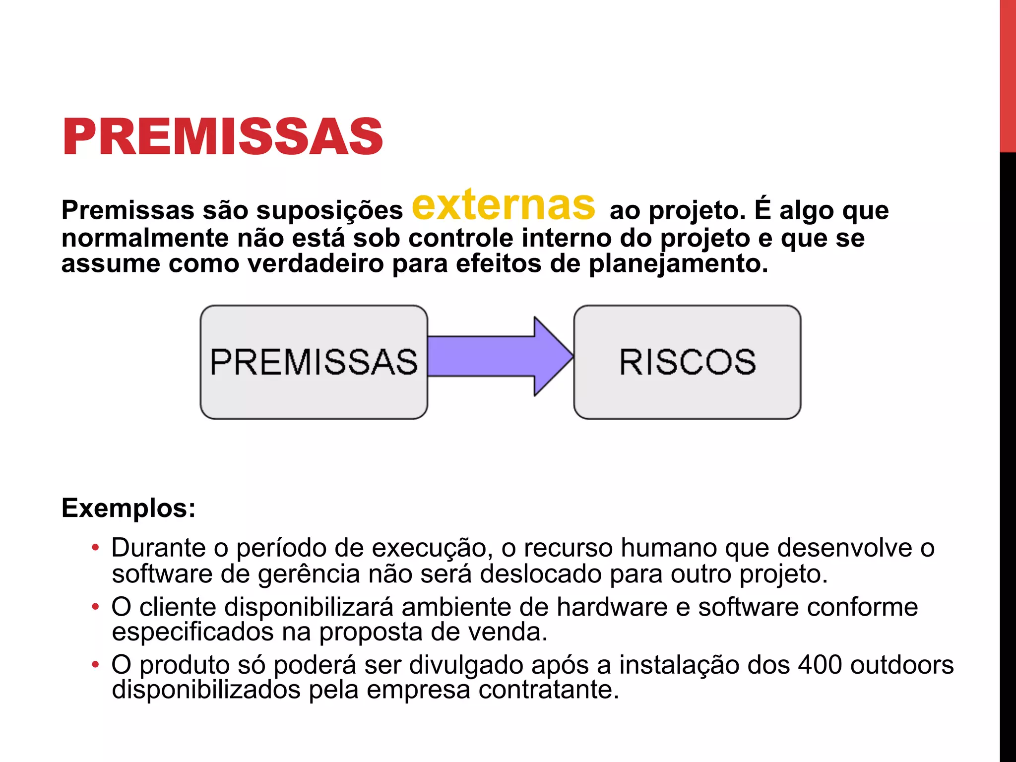 PREMISSAS
Premissas são suposições externas ao projeto. É algo que
normalmente não está sob controle interno do projeto e que se
assume como verdadeiro para efeitos de planejamento.
Exemplos:
•  Durante o período de execução, o recurso humano que desenvolve o
software de gerência não será deslocado para outro projeto.
•  O cliente disponibilizará ambiente de hardware e software conforme
especificados na proposta de venda.
•  O produto só poderá ser divulgado após a instalação dos 400 outdoors
disponibilizados pela empresa contratante.
 