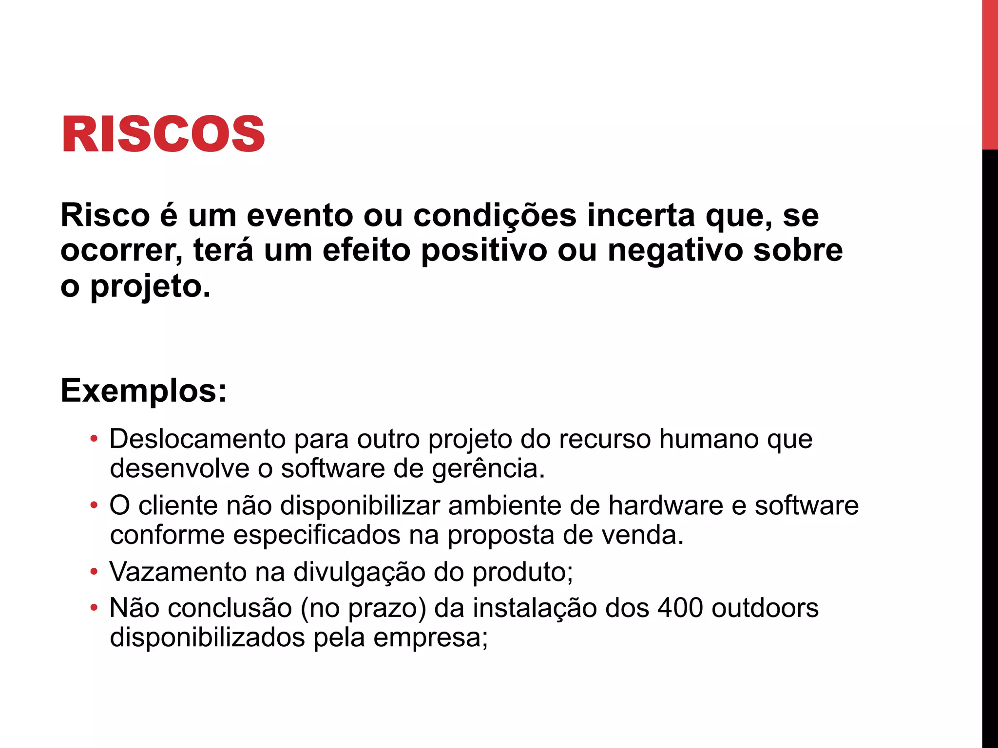 RISCOS
Risco é um evento ou condições incerta que, se
ocorrer, terá um efeito positivo ou negativo sobre
o projeto.
Exemplos:
•  Deslocamento para outro projeto do recurso humano que
desenvolve o software de gerência.
•  O cliente não disponibilizar ambiente de hardware e software
conforme especificados na proposta de venda.
•  Vazamento na divulgação do produto;
•  Não conclusão (no prazo) da instalação dos 400 outdoors
disponibilizados pela empresa;
 