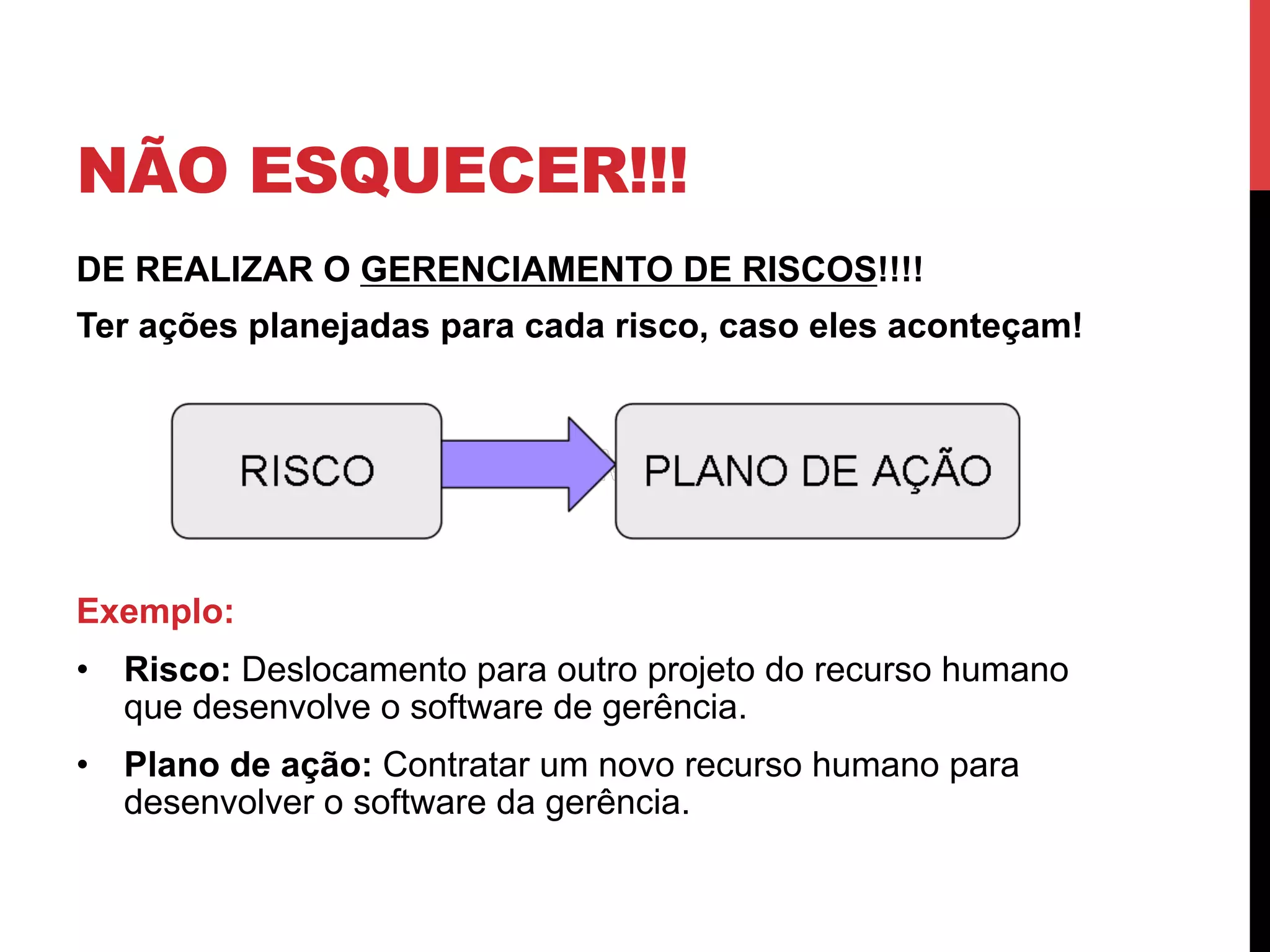 NÃO ESQUECER!!!
DE REALIZAR O GERENCIAMENTO DE RISCOS!!!!
Ter ações planejadas para cada risco, caso eles aconteçam!
Exemplo:
•  Risco: Deslocamento para outro projeto do recurso humano
que desenvolve o software de gerência.
•  Plano de ação: Contratar um novo recurso humano para
desenvolver o software da gerência.
 