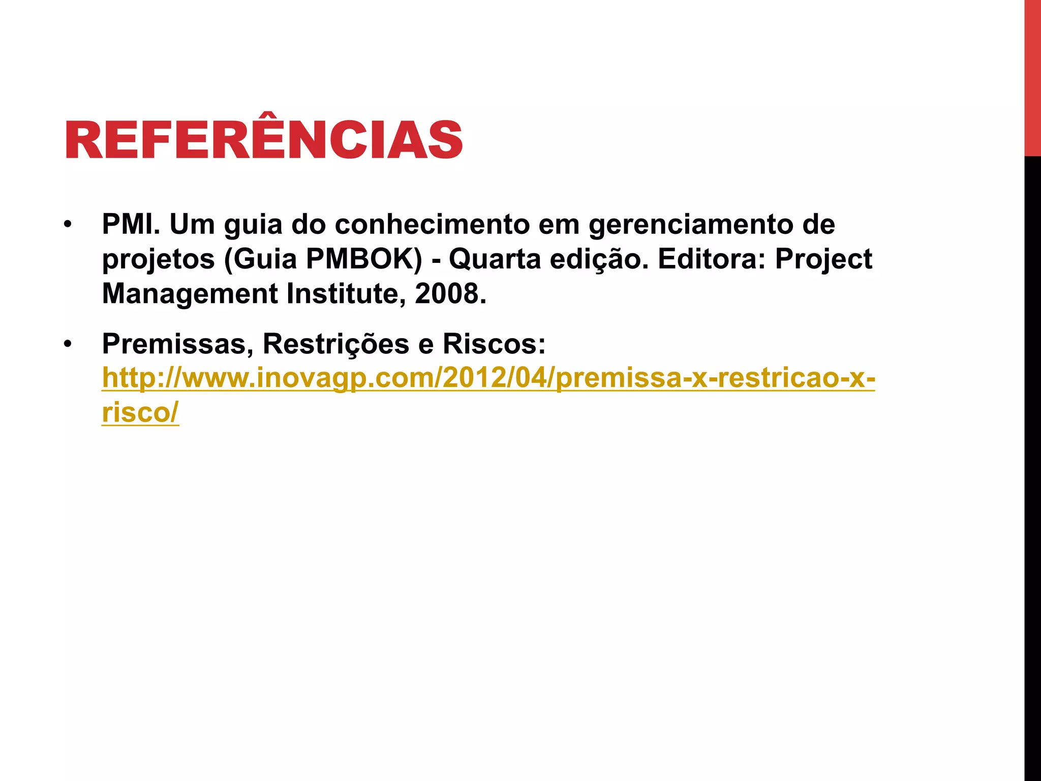REFERÊNCIAS
•  PMI. Um guia do conhecimento em gerenciamento de
projetos (Guia PMBOK) - Quarta edição. Editora: Project
Management Institute, 2008.
•  Premissas, Restrições e Riscos:
http://www.inovagp.com/2012/04/premissa-x-restricao-x-
risco/
 