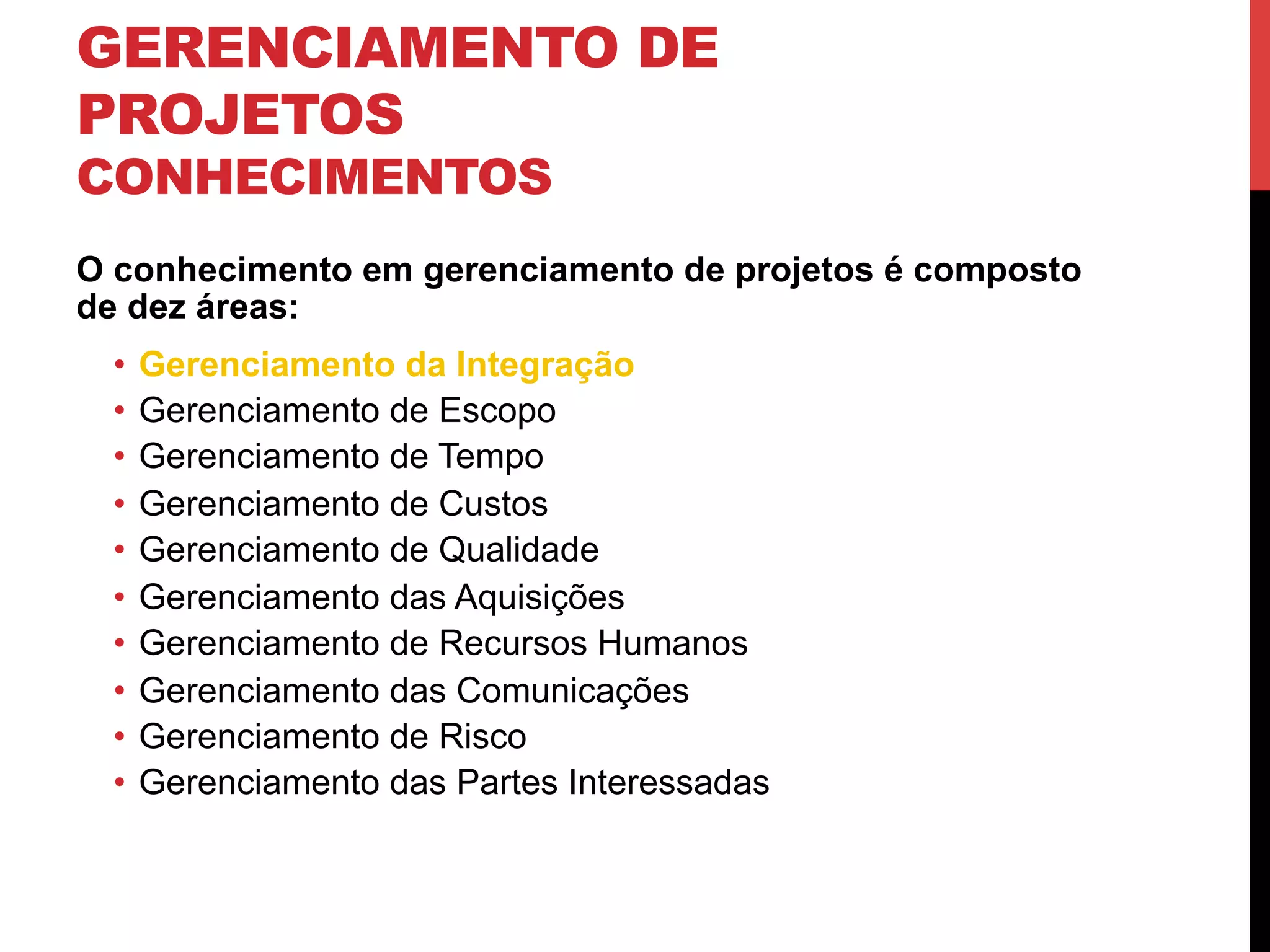 GERENCIAMENTO DE
PROJETOS
CONHECIMENTOS
O conhecimento em gerenciamento de projetos é composto
de dez áreas:
•  Gerenciamento da Integração
•  Gerenciamento de Escopo
•  Gerenciamento de Tempo
•  Gerenciamento de Custos
•  Gerenciamento de Qualidade
•  Gerenciamento das Aquisições
•  Gerenciamento de Recursos Humanos
•  Gerenciamento das Comunicações
•  Gerenciamento de Risco
•  Gerenciamento das Partes Interessadas
 